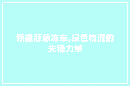 新能源急冻车,绿色物流的先锋力量