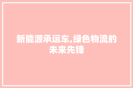 新能源承运车,绿色物流的未来先锋 新款车型