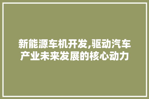 新能源车机开发,驱动汽车产业未来发展的核心动力