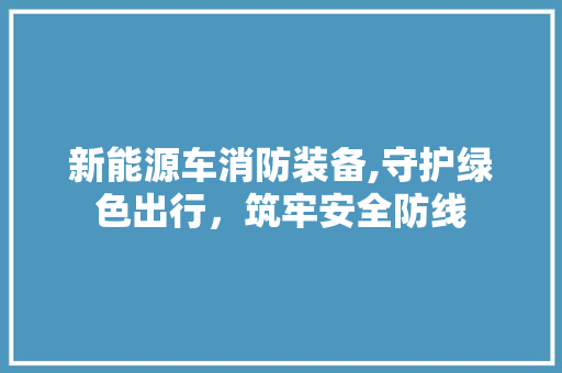 新能源车消防装备,守护绿色出行，筑牢安全防线