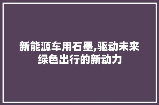 新能源车用石墨,驱动未来绿色出行的新动力