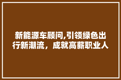 新能源车顾问,引领绿色出行新潮流，成就高薪职业人生