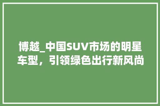 博越_中国SUV市场的明星车型，引领绿色出行新风尚