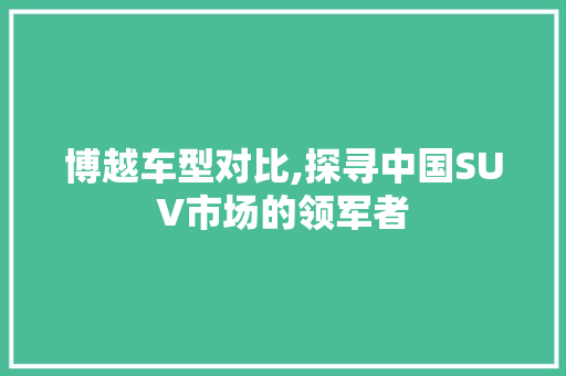 博越车型对比,探寻中国SUV市场的领军者
