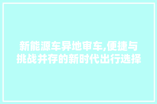 新能源车异地审车,便捷与挑战并存的新时代出行选择