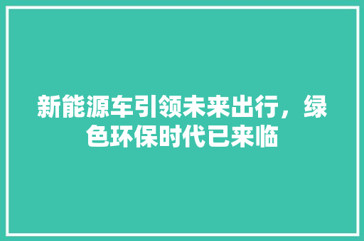 新能源车引领未来出行，绿色环保时代已来临