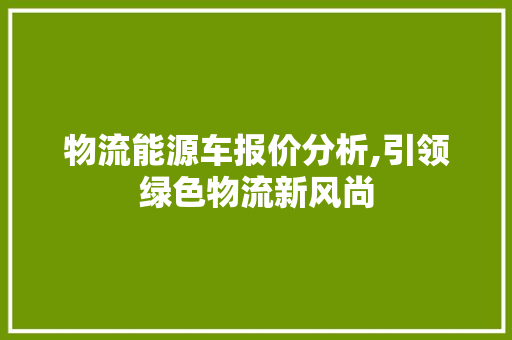 物流能源车报价分析,引领绿色物流新风尚