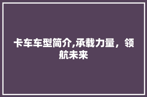 卡车车型简介,承载力量，领航未来