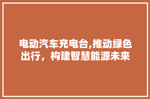 电动汽车充电台,推动绿色出行，构建智慧能源未来