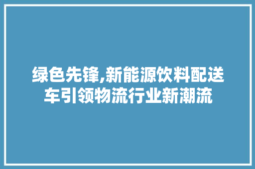 绿色先锋,新能源饮料配送车引领物流行业新潮流