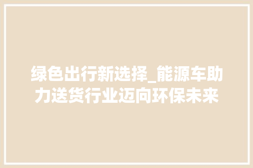 绿色出行新选择_能源车助力送货行业迈向环保未来