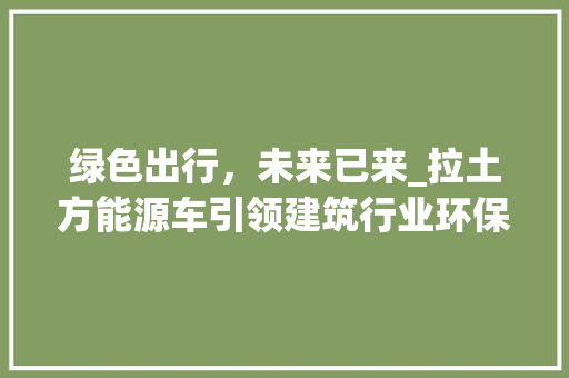绿色出行，未来已来_拉土方能源车引领建筑行业环保革新