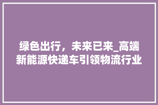 绿色出行，未来已来_高端新能源快递车引领物流行业变革