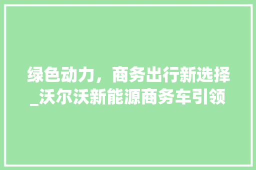 绿色动力，商务出行新选择_沃尔沃新能源商务车引领行业潮流