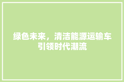 绿色未来，清洁能源运输车引领时代潮流