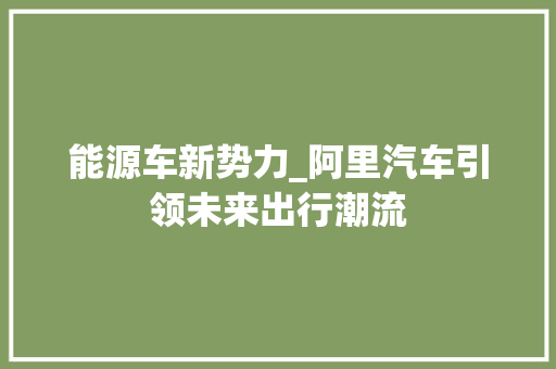 能源车新势力_阿里汽车引领未来出行潮流