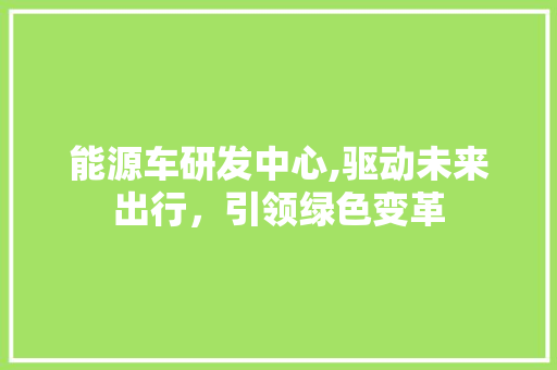 能源车研发中心,驱动未来出行，引领绿色变革