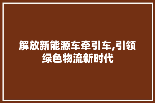 解放新能源车牵引车,引领绿色物流新时代