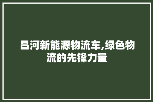 昌河新能源物流车,绿色物流的先锋力量