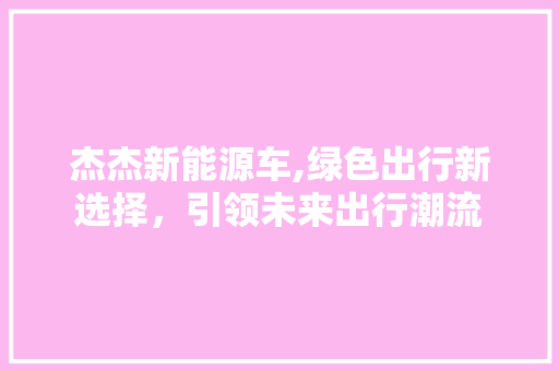 杰杰新能源车,绿色出行新选择，引领未来出行潮流
