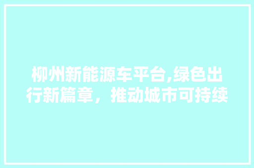 柳州新能源车平台,绿色出行新篇章，推动城市可持续发展