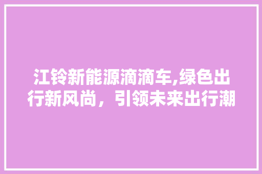 江铃新能源滴滴车,绿色出行新风尚，引领未来出行潮流
