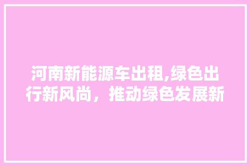 河南新能源车出租,绿色出行新风尚，推动绿色发展新引擎