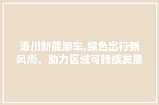 洛川新能源车,绿色出行新风尚，助力区域可持续发展