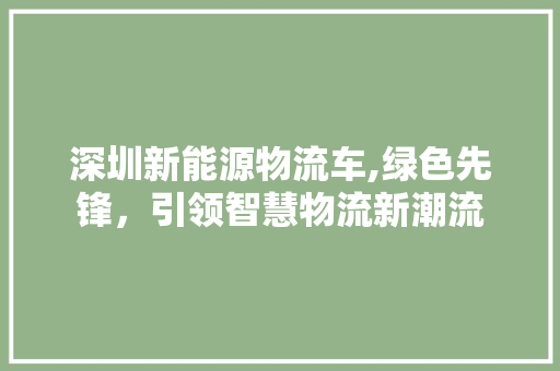 深圳新能源物流车,绿色先锋，引领智慧物流新潮流