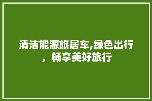 清洁能源旅居车,绿色出行，畅享美好旅行