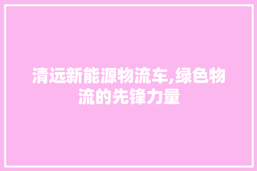 清远新能源物流车,绿色物流的先锋力量