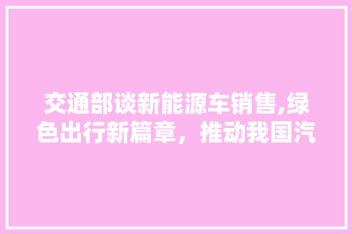 交通部谈新能源车销售,绿色出行新篇章，推动我国汽车产业转型升级
