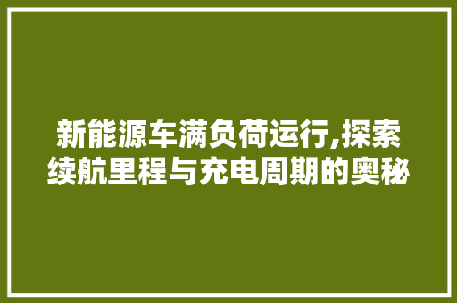 新能源车满负荷运行,探索续航里程与充电周期的奥秘