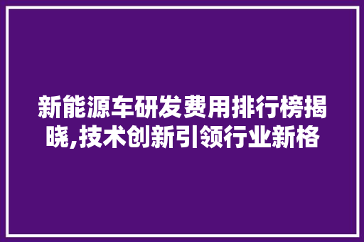 新能源车研发费用排行榜揭晓,技术创新引领行业新格局