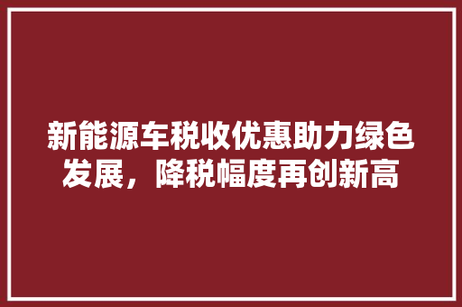 新能源车税收优惠助力绿色发展，降税幅度再创新高