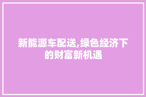 新能源车配送,绿色经济下的财富新机遇