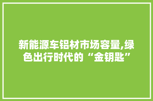 新能源车铝材市场容量,绿色出行时代的“金钥匙”