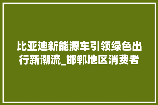 比亚迪新能源车引领绿色出行新潮流_邯郸地区消费者推荐