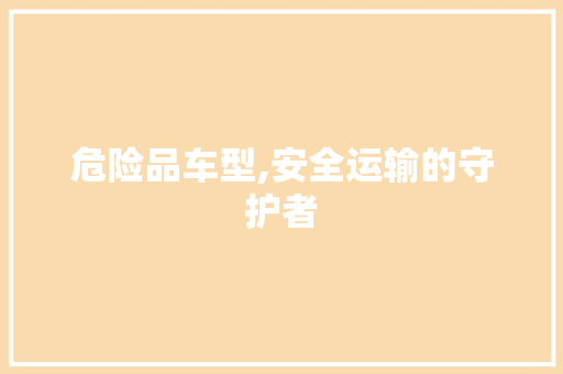 危险品车型,安全运输的守护者