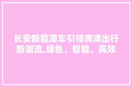 长安新能源车引领滴滴出行新潮流,绿色、智能、高效出行新时代