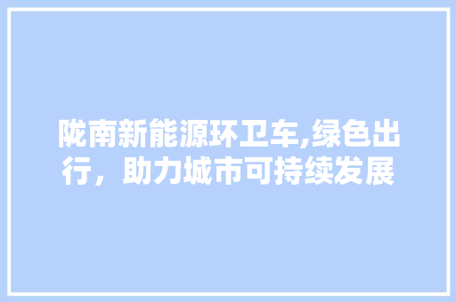 陇南新能源环卫车,绿色出行，助力城市可持续发展