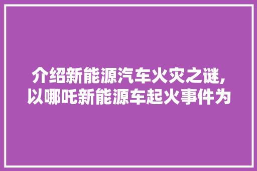 介绍新能源汽车火灾之谜,以哪吒新能源车起火事件为例