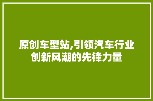 原创车型站,引领汽车行业创新风潮的先锋力量