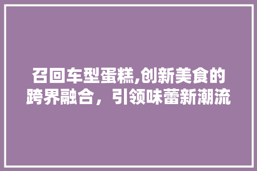 召回车型蛋糕,创新美食的跨界融合，引领味蕾新潮流