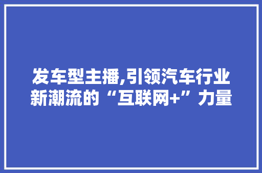 发车型主播,引领汽车行业新潮流的“互联网+”力量