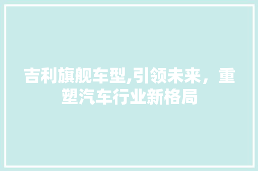 吉利旗舰车型,引领未来，重塑汽车行业新格局