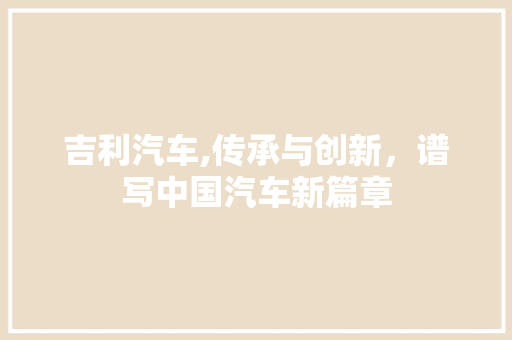 吉利汽车,传承与创新，谱写中国汽车新篇章