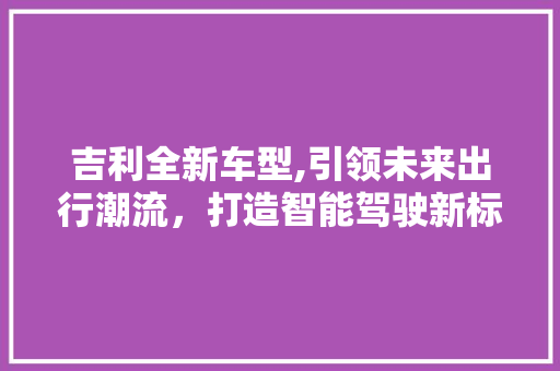 吉利全新车型,引领未来出行潮流，打造智能驾驶新标杆