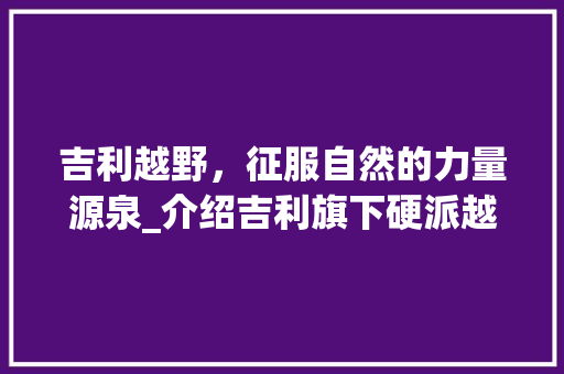 吉利越野，征服自然的力量源泉_介绍吉利旗下硬派越野车型
