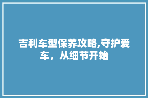 吉利车型保养攻略,守护爱车，从细节开始 汽车配件